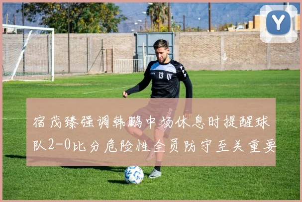 宿茂臻强调韩鹏中场休息时提醒球队2-0比分危险性全员防守至关重要