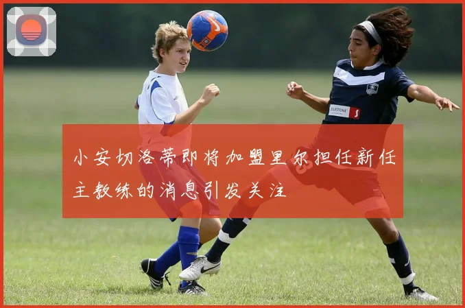 小安切洛蒂即将加盟里尔担任新任主教练的消息引发关注