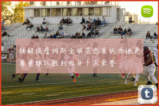 杨毅谈詹姆斯全明星态度认为他更看重球队胜利而非个人荣誉