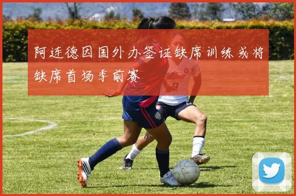 阿连德因国外办签证缺席训练或将缺席首场季前赛