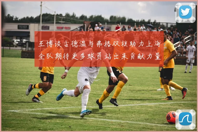 王博谈古德温与弗格双核助力上海全队期待更多球员站出来贡献力量