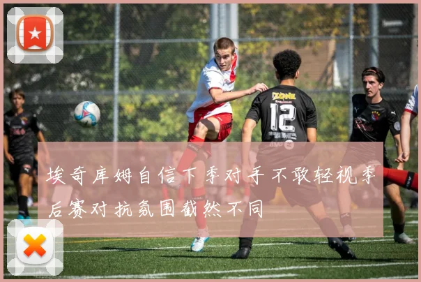 埃奇库姆自信下季对手不敢轻视季后赛对抗氛围截然不同
