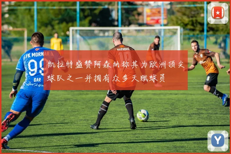 凯拉特盛赞阿森纳称其为欧洲顶尖球队之一并拥有众多天赋球员