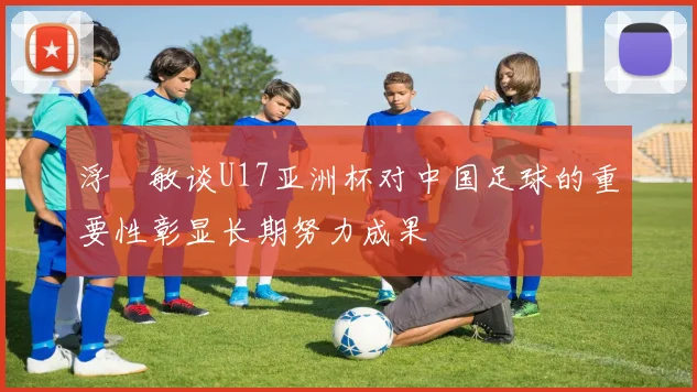 浮嶋敏谈U17亚洲杯对中国足球的重要性彰显长期努力成果