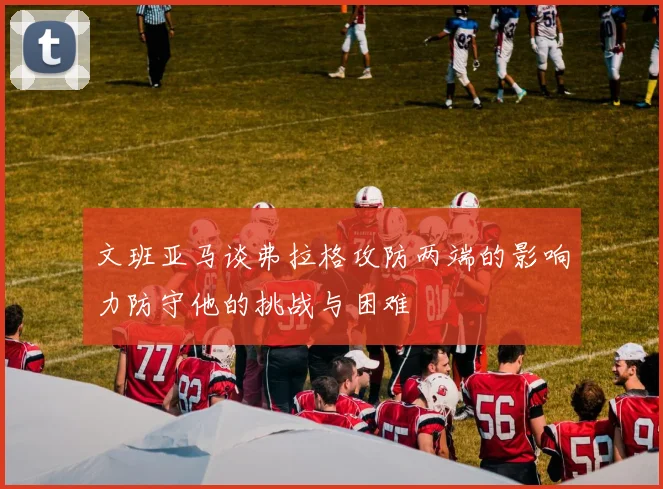 文班亚马谈弗拉格攻防两端的影响力防守他的挑战与困难