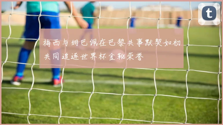 梅西与姆巴佩在巴黎共事默契如初共同追逐世界杯金靴荣誉