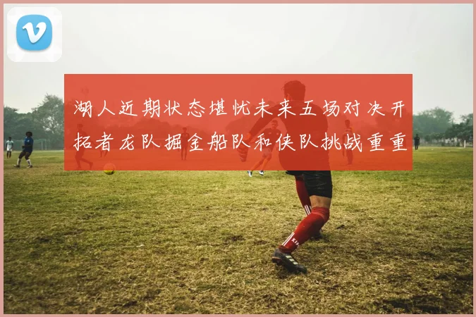 湖人近期状态堪忧未来五场对决开拓者龙队掘金船队和侠队挑战重重