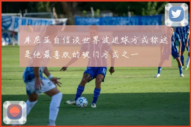 库尼亚自信谈世界波进球方式称这是他最喜欢的破门方式之一