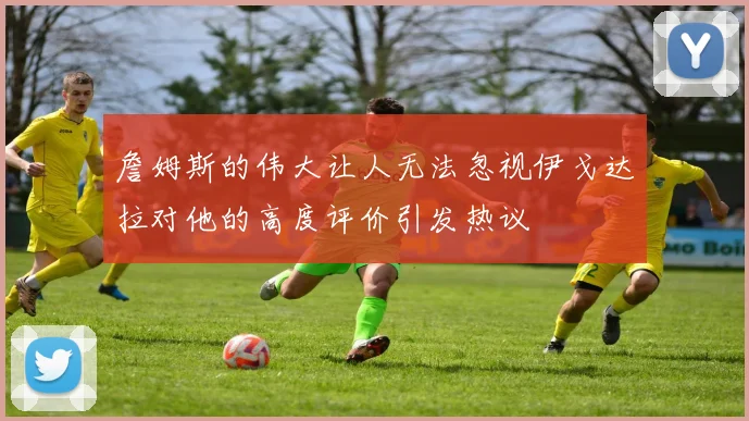 詹姆斯的伟大让人无法忽视伊戈达拉对他的高度评价引发热议