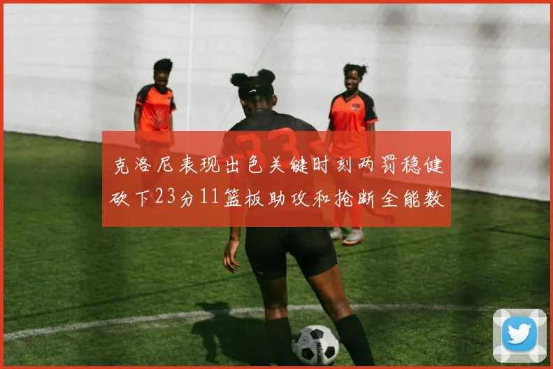 克洛尼表现出色关键时刻两罚稳健砍下23分11篮板助攻和抢断全能数据