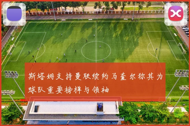 斯塔姆支持曼联续约马奎尔称其为球队重要榜样与领袖