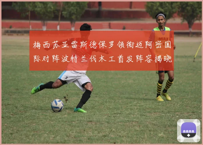 梅西苏亚雷斯德保罗领衔迈阿密国际对阵波特兰伐木工首发阵容揭晓