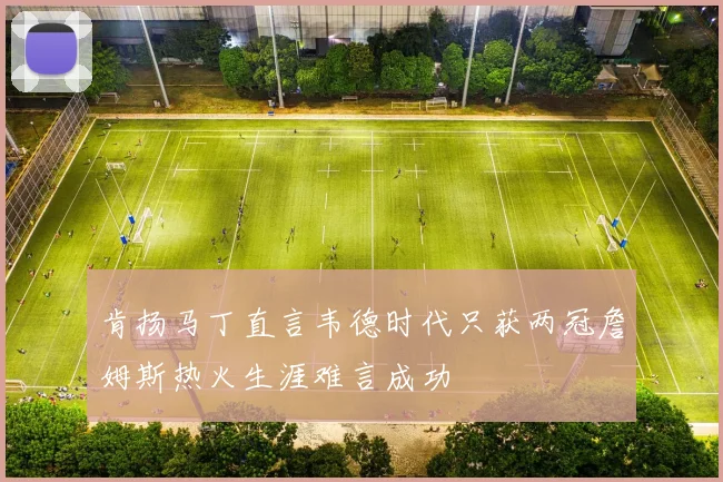 肯扬马丁直言韦德时代只获两冠詹姆斯热火生涯难言成功