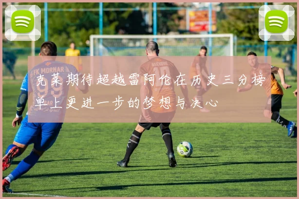 克莱期待超越雷阿伦在历史三分榜单上更进一步的梦想与决心