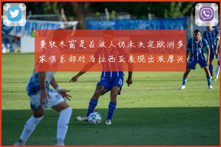 曼联冬窗是否放人仍未决定欧洲多家俱乐部对马拉西亚表现出浓厚兴趣