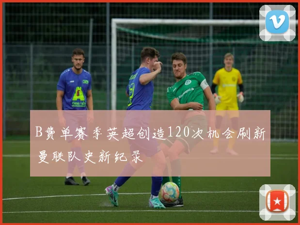 B费单赛季英超创造120次机会刷新曼联队史新纪录