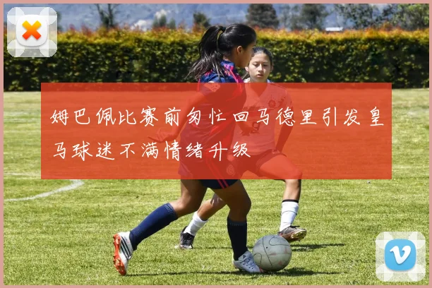 姆巴佩比赛前匆忙回马德里引发皇马球迷不满情绪升级